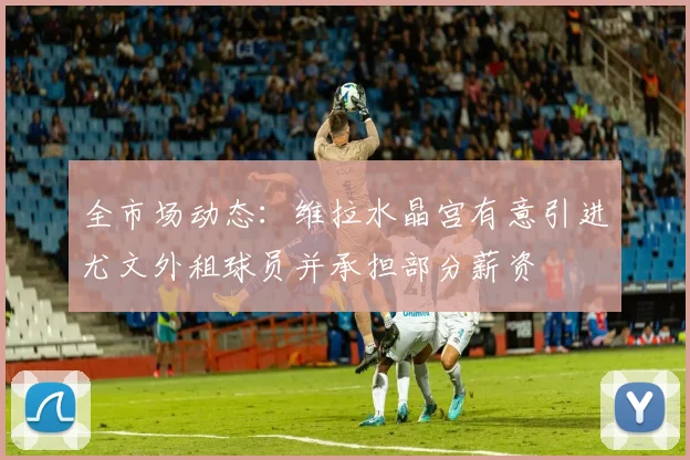 全市场动态：维拉水晶宫有意引进尤文外租球员并承担部分薪资
