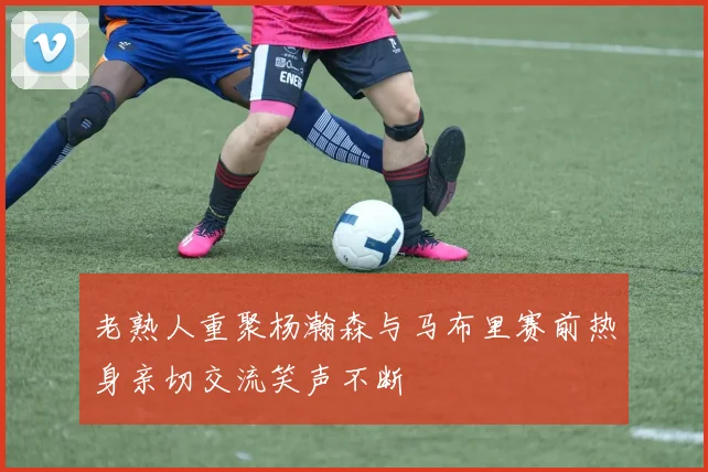 老熟人重聚杨瀚森与马布里赛前热身亲切交流笑声不断