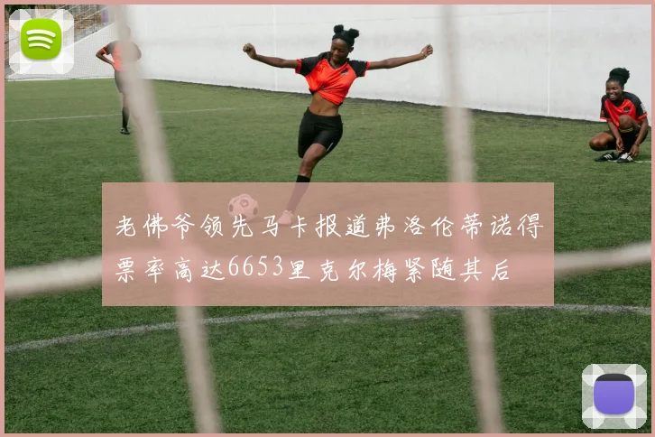 老佛爷领先马卡报道弗洛伦蒂诺得票率高达6653里克尔梅紧随其后