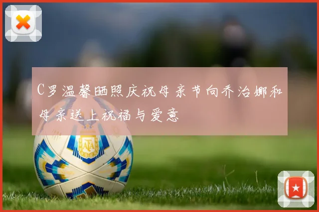 C罗温馨晒照庆祝母亲节向乔治娜和母亲送上祝福与爱意