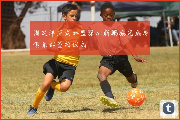 周定洋正式加盟深圳新鹏城完成与俱乐部签约仪式
