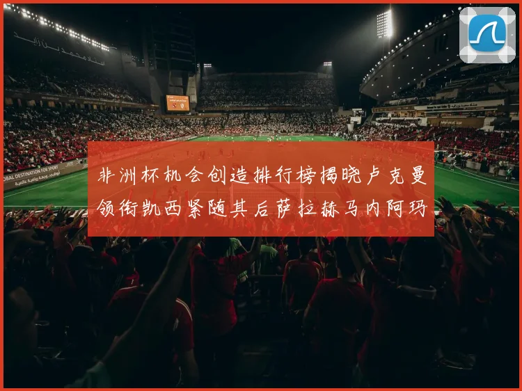 非洲杯机会创造排行榜揭晓卢克曼领衔凯西紧随其后萨拉赫马内阿玛德跻身前五
