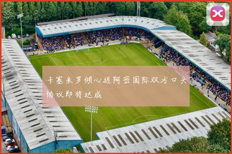 卡塞米罗倾心迈阿密国际双方口头协议即将达成