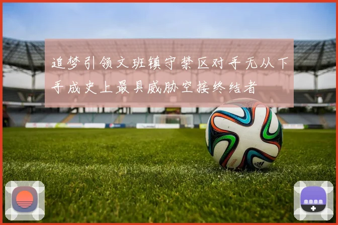 追梦引领文班镇守禁区对手无从下手成史上最具威胁空接终结者