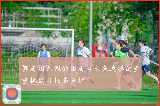 解局姆巴佩的困局与未来选择的多重挑战与机遇分析