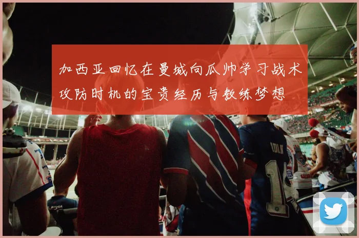 加西亚回忆在曼城向瓜帅学习战术攻防时机的宝贵经历与教练梦想