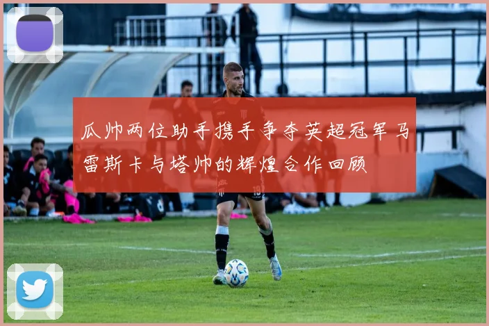 瓜帅两位助手携手争夺英超冠军马雷斯卡与塔帅的辉煌合作回顾