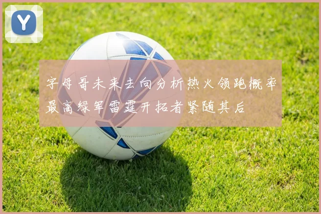 字母哥未来去向分析热火领跑概率最高绿军雷霆开拓者紧随其后