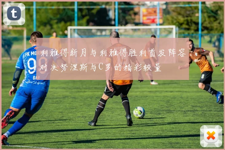 利雅得新月与利雅得胜利首发阵容对决努涅斯与C罗的精彩较量