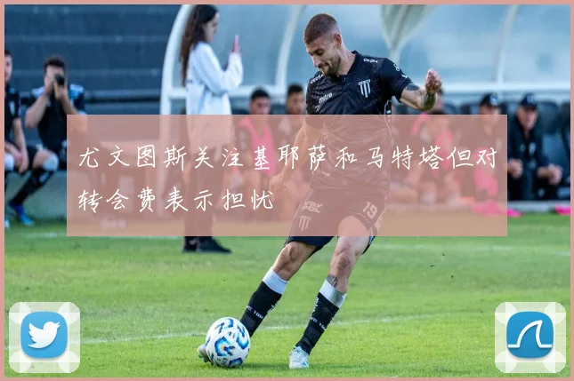 尤文图斯关注基耶萨和马特塔但对转会费表示担忧
