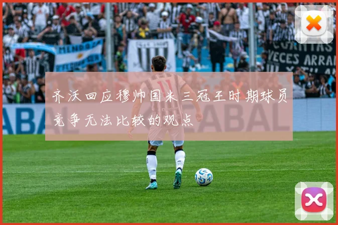 齐沃回应穆帅国米三冠王时期球员竞争无法比较的观点