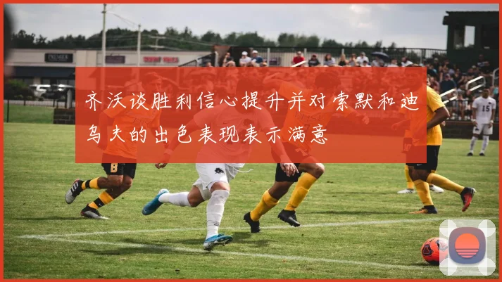 齐沃谈胜利信心提升并对索默和迪乌夫的出色表现表示满意