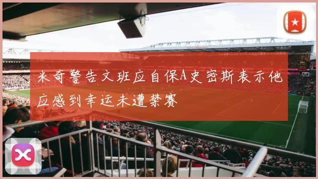 米奇警告文班应自保A史密斯表示他应感到幸运未遭禁赛